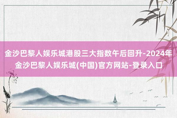 金沙巴黎人娱乐城港股三大指数午后回升-2024年金沙巴黎人娱乐城(中国)官方网站-登录入口