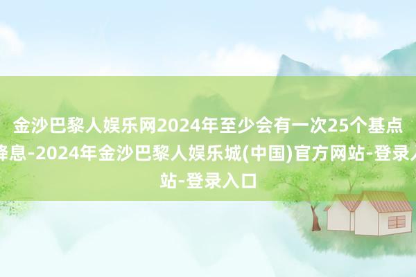 金沙巴黎人娱乐网2024年至少会有一次25个基点的降息-2024年金沙巴黎人娱乐城(中国)官方网站-登录入口