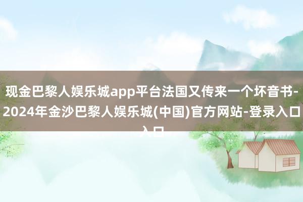 现金巴黎人娱乐城app平台法国又传来一个坏音书-2024年金沙巴黎人娱乐城(中国)官方网站-登录入口