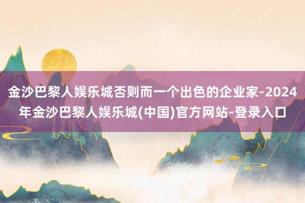 金沙巴黎人娱乐城否则而一个出色的企业家-2024年金沙巴黎人娱乐城(中国)官方网站-登录入口