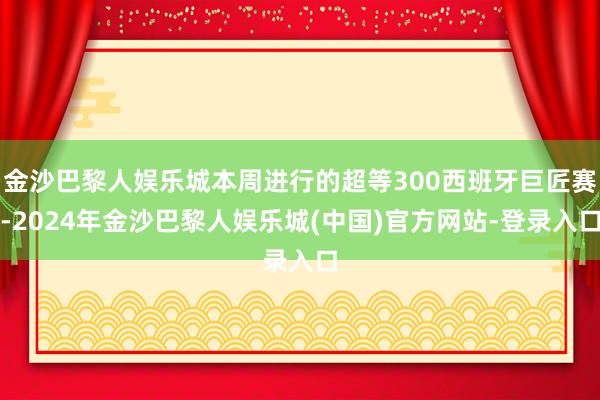 金沙巴黎人娱乐城本周进行的超等300西班牙巨匠赛-2024年金沙巴黎人娱乐城(中国)官方网站-登录入口