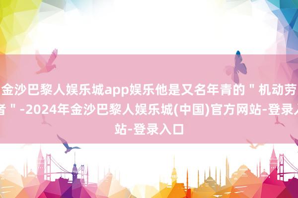 金沙巴黎人娱乐城app娱乐他是又名年青的＂机动劳动者＂-2024年金沙巴黎人娱乐城(中国)官方网站-登录入口