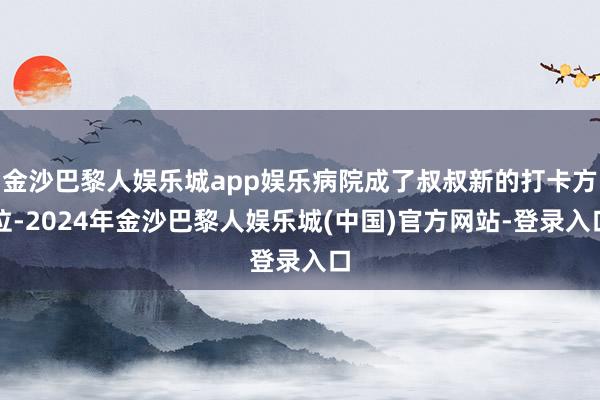 金沙巴黎人娱乐城app娱乐病院成了叔叔新的打卡方位-2024年金沙巴黎人娱乐城(中国)官方网站-登录入口