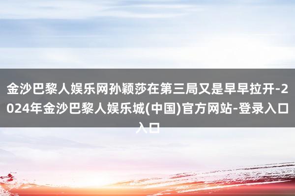 金沙巴黎人娱乐网孙颖莎在第三局又是早早拉开-2024年金沙巴黎人娱乐城(中国)官方网站-登录入口