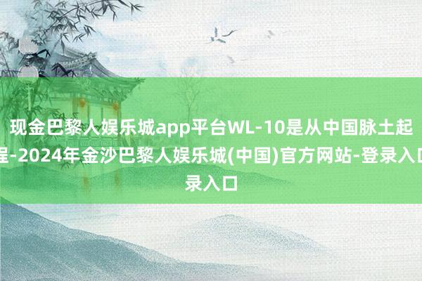 现金巴黎人娱乐城app平台WL-10是从中国脉土起程-2024年金沙巴黎人娱乐城(中国)官方网站-登录入口