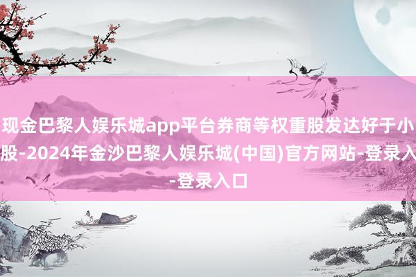 现金巴黎人娱乐城app平台券商等权重股发达好于小盘股-2024年金沙巴黎人娱乐城(中国)官方网站-登录入口