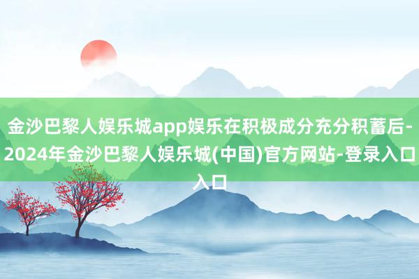 金沙巴黎人娱乐城app娱乐在积极成分充分积蓄后-2024年金沙巴黎人娱乐城(中国)官方网站-登录入口