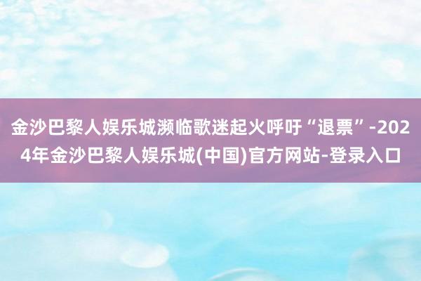 金沙巴黎人娱乐城濒临歌迷起火呼吁“退票”-2024年金沙巴黎人娱乐城(中国)官方网站-登录入口