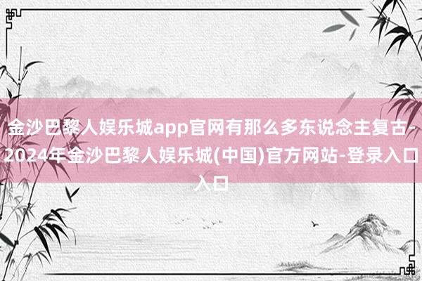 金沙巴黎人娱乐城app官网有那么多东说念主复古-2024年金沙巴黎人娱乐城(中国)官方网站-登录入口