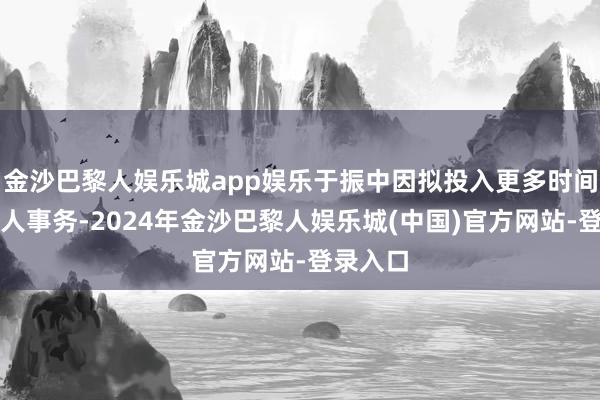 金沙巴黎人娱乐城app娱乐于振中因拟投入更多时间处理个人事务-2024年金沙巴黎人娱乐城(中国)官方网站-登录入口