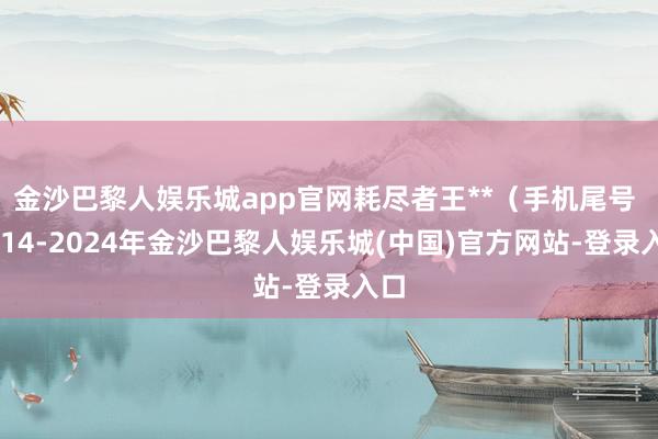 金沙巴黎人娱乐城app官网耗尽者王**（手机尾号 1014-2024年金沙巴黎人娱乐城(中国)官方网站-登录入口