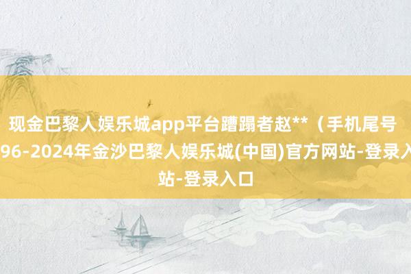 现金巴黎人娱乐城app平台蹧蹋者赵**（手机尾号 2596-2024年金沙巴黎人娱乐城(中国)官方网站-登录入口