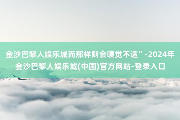 金沙巴黎人娱乐城而那样则会嗅觉不适”-2024年金沙巴黎人娱乐城(中国)官方网站-登录入口