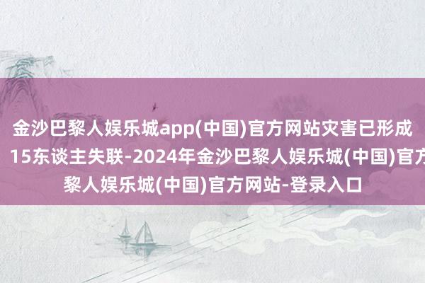 金沙巴黎人娱乐城app(中国)官方网站灾害已形成12东谈主遭难、15东谈主失联-2024年金沙巴黎人娱乐城(中国)官方网站-登录入口