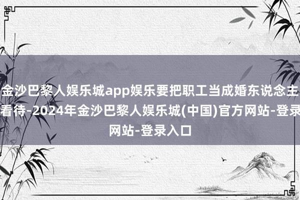 金沙巴黎人娱乐城app娱乐要把职工当成婚东说念主同样看待-2024年金沙巴黎人娱乐城(中国)官方网站-登录入口