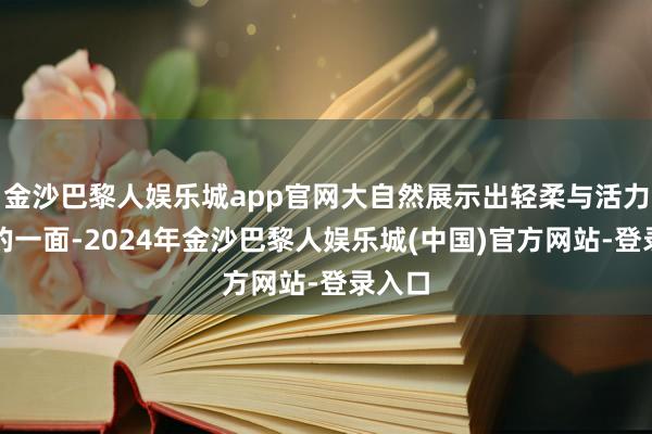 金沙巴黎人娱乐城app官网大自然展示出轻柔与活力兼具的一面-2024年金沙巴黎人娱乐城(中国)官方网站-登录入口