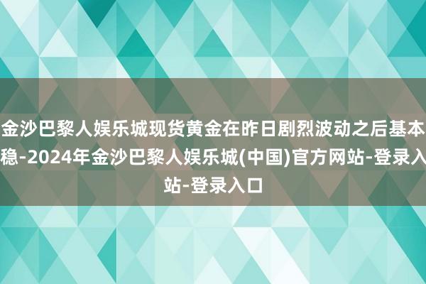 金沙巴黎人娱乐城现货黄金在昨日剧烈波动之后基本抓稳-2024年金沙巴黎人娱乐城(中国)官方网站-登录入口