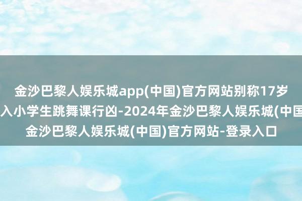 金沙巴黎人娱乐城app(中国)官方网站别称17岁男性嫌疑东说念主闯入小学生跳舞课行凶-2024年金沙巴黎人娱乐城(中国)官方网站-登录入口