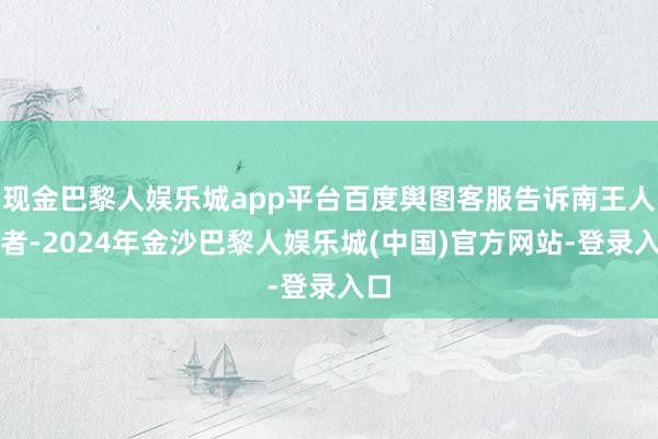 现金巴黎人娱乐城app平台百度舆图客服告诉南王人记者-2024年金沙巴黎人娱乐城(中国)官方网站-登录入口