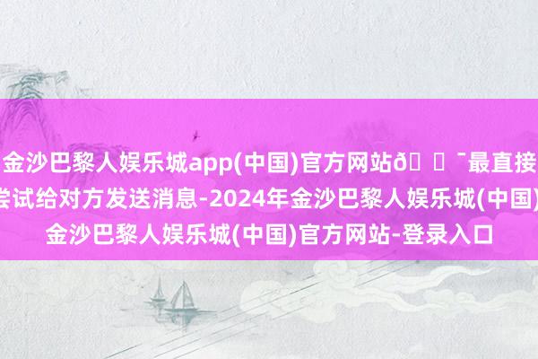 金沙巴黎人娱乐城app(中国)官方网站🎯最直接也最常用的方法是尝试给对方发送消息-2024年金沙巴黎人娱乐城(中国)官方网站-登录入口