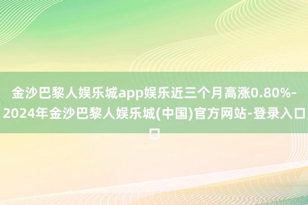 金沙巴黎人娱乐城app娱乐近三个月高涨0.80%-2024年金沙巴黎人娱乐城(中国)官方网站-登录入口