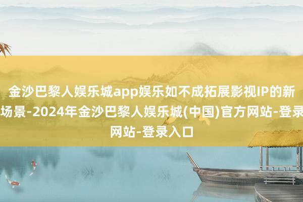 金沙巴黎人娱乐城app娱乐如不成拓展影视IP的新繁衍场景-2024年金沙巴黎人娱乐城(中国)官方网站-登录入口