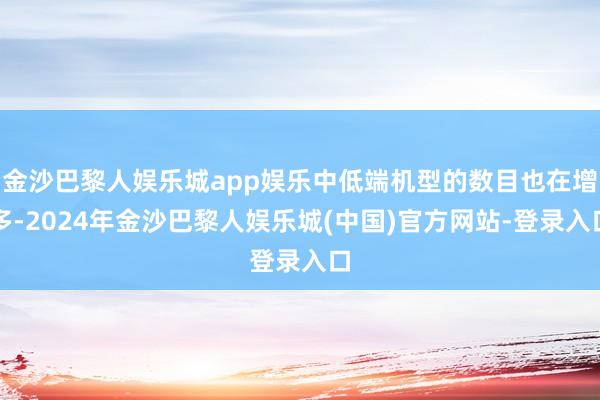 金沙巴黎人娱乐城app娱乐中低端机型的数目也在增多-2024年金沙巴黎人娱乐城(中国)官方网站-登录入口