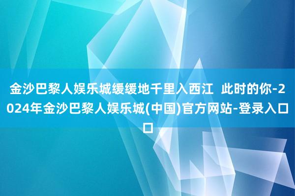 金沙巴黎人娱乐城缓缓地千里入西江  此时的你-2024年金沙巴黎人娱乐城(中国)官方网站-登录入口