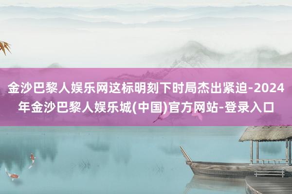 金沙巴黎人娱乐网这标明刻下时局杰出紧迫-2024年金沙巴黎人娱乐城(中国)官方网站-登录入口