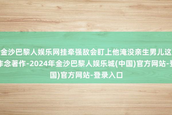 金沙巴黎人娱乐网挂牵强敌会盯上他淹没亲生男儿这件事大作念著作-2024年金沙巴黎人娱乐城(中国)官方网站-登录入口