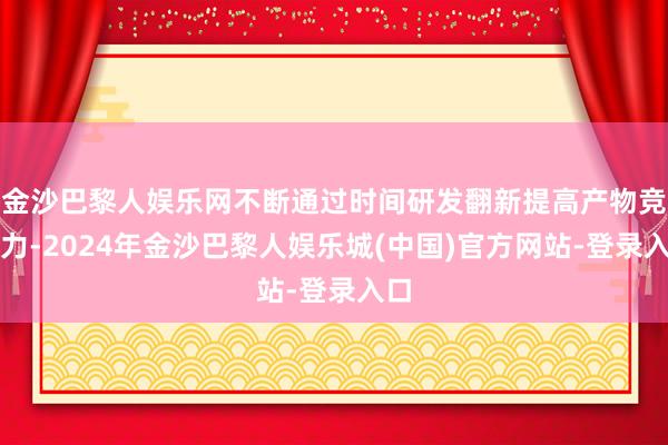 金沙巴黎人娱乐网不断通过时间研发翻新提高产物竞争力-2024年金沙巴黎人娱乐城(中国)官方网站-登录入口