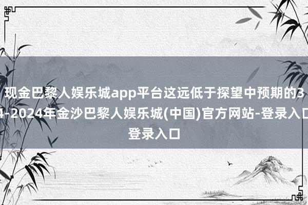 现金巴黎人娱乐城app平台这远低于探望中预期的34-2024年金沙巴黎人娱乐城(中国)官方网站-登录入口