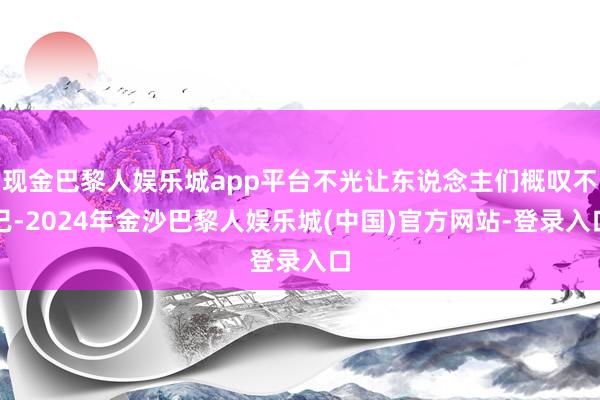 现金巴黎人娱乐城app平台不光让东说念主们概叹不已-2024年金沙巴黎人娱乐城(中国)官方网站-登录入口