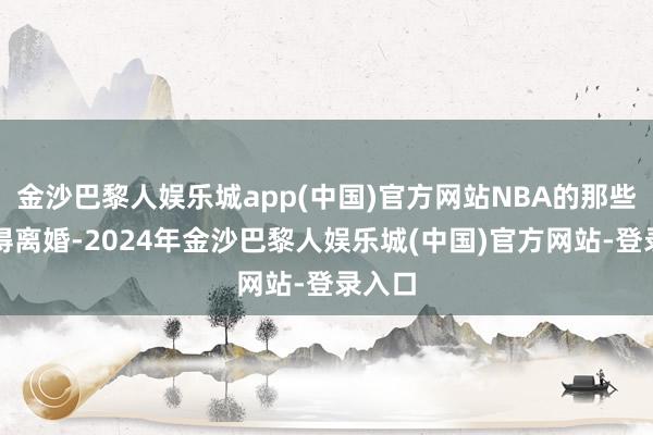 金沙巴黎人娱乐城app(中国)官方网站NBA的那些顶级得离婚-2024年金沙巴黎人娱乐城(中国)官方网站-登录入口