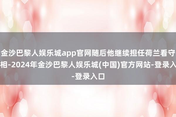 金沙巴黎人娱乐城app官网随后他继续担任荷兰看守首相-2024年金沙巴黎人娱乐城(中国)官方网站-登录入口