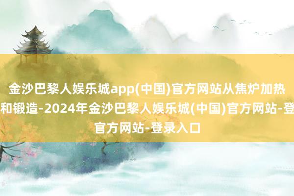 金沙巴黎人娱乐城app(中国)官方网站从焦炉加热到热轧和锻造-2024年金沙巴黎人娱乐城(中国)官方网站-登录入口