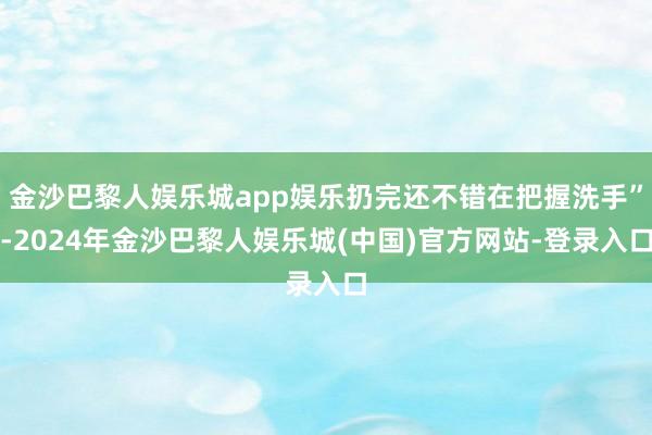 金沙巴黎人娱乐城app娱乐扔完还不错在把握洗手”-2024年金沙巴黎人娱乐城(中国)官方网站-登录入口