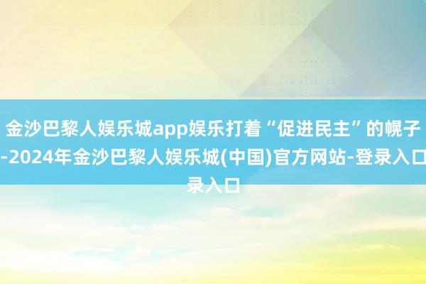 金沙巴黎人娱乐城app娱乐打着“促进民主”的幌子-2024年金沙巴黎人娱乐城(中国)官方网站-登录入口