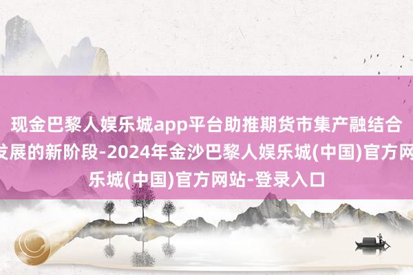 现金巴黎人娱乐城app平台助推期货市集产融结合迈入高质地发展的新阶段-2024年金沙巴黎人娱乐城(中国)官方网站-登录入口