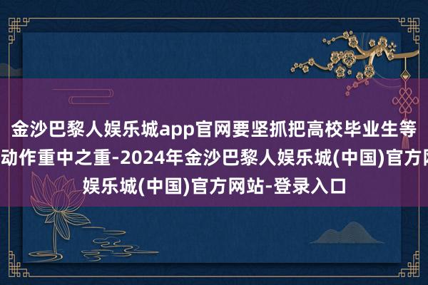 金沙巴黎人娱乐城app官网要坚抓把高校毕业生等后生群体服务动作重中之重-2024年金沙巴黎人娱乐城(中国)官方网站-登录入口