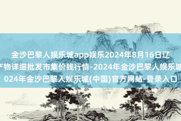 金沙巴黎人娱乐城app娱乐2024年8月16日辽宁阜新市瑞轩蔬菜农副产物详细批发市集价钱行情-2024年金沙巴黎人娱乐城(中国)官方网站-登录入口