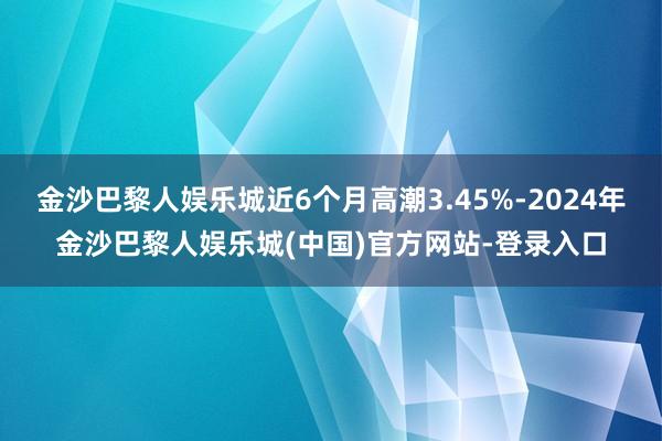 金沙巴黎人娱乐城近6个月高潮3.45%-2024年金沙巴黎人娱乐城(中国)官方网站-登录入口