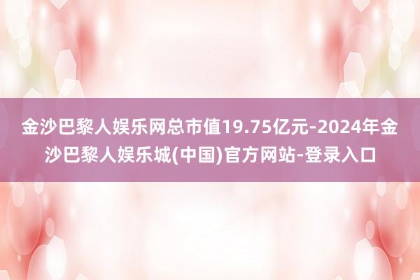 金沙巴黎人娱乐网总市值19.75亿元-2024年金沙巴黎人娱乐城(中国)官方网站-登录入口