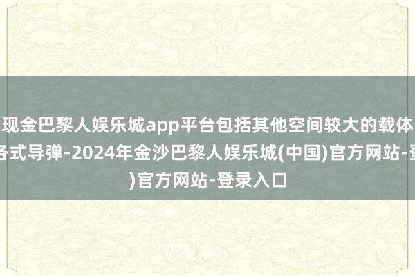 现金巴黎人娱乐城app平台包括其他空间较大的载体上加装各式导弹-2024年金沙巴黎人娱乐城(中国)官方网站-登录入口