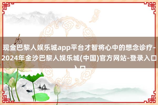 现金巴黎人娱乐城app平台才智将心中的想念诊疗-2024年金沙巴黎人娱乐城(中国)官方网站-登录入口