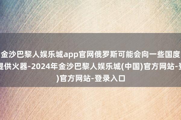 金沙巴黎人娱乐城app官网俄罗斯可能会向一些国度或组织提供火器-2024年金沙巴黎人娱乐城(中国)官方网站-登录入口