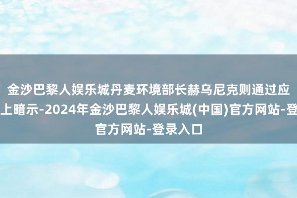 金沙巴黎人娱乐城　　丹麦环境部长赫乌尼克则通过应付媒体上暗示-2024年金沙巴黎人娱乐城(中国)官方网站-登录入口