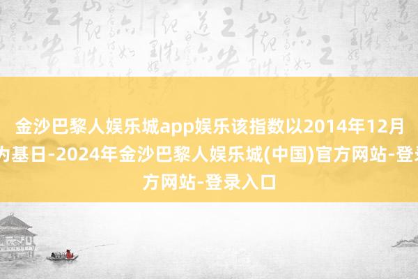 金沙巴黎人娱乐城app娱乐该指数以2014年12月31日为基日-2024年金沙巴黎人娱乐城(中国)官方网站-登录入口