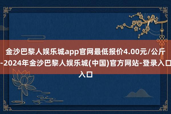 金沙巴黎人娱乐城app官网最低报价4.00元/公斤-2024年金沙巴黎人娱乐城(中国)官方网站-登录入口