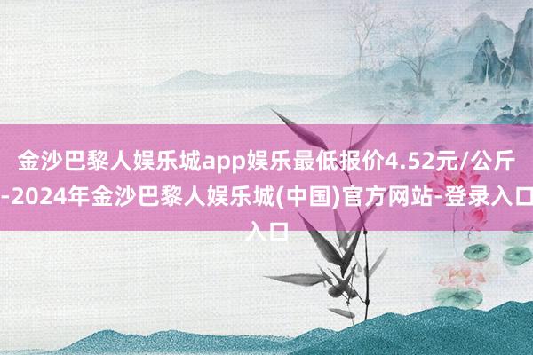 金沙巴黎人娱乐城app娱乐最低报价4.52元/公斤-2024年金沙巴黎人娱乐城(中国)官方网站-登录入口